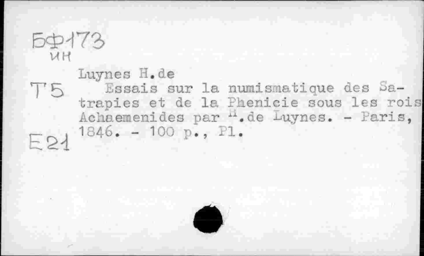 ﻿БФН72>
UH
Т5
Е24
Luynes H.de
Essais sur la numismatique des Satrapies et de la Phenicie sous les roi Achaemenides par xx.de luynes. - Paris, 1846. - 100 p., PI.